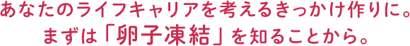 あなたのライフキャリアを考えるきっかけ作りに。 まずは「卵子凍結」を知ることから。