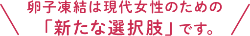 卵子凍結は現代女性のための 「新たな選択肢」です。