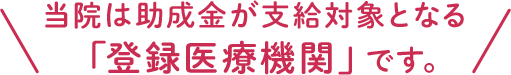 当院は助成金が支給対象となる「登録医療機関」です。