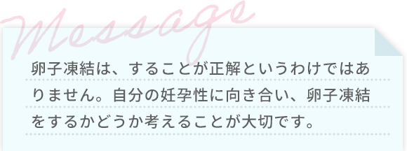 卵子凍結は、することが正解というわけではありません。自分の妊孕性に向き合い、卵子凍結をするかどうか考えることが大切です。