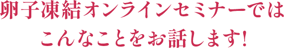 卵子凍結オンラインセミナーでは こんなことをお話します!