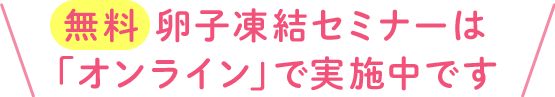  無料 卵子凍結セミナーは 「オンライン」で実施中です